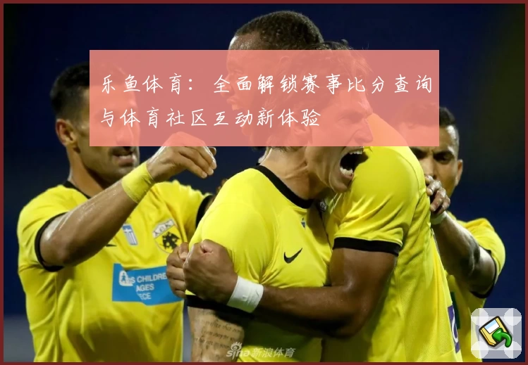 乐鱼体育：全面解锁赛事比分查询与体育社区互动新体验