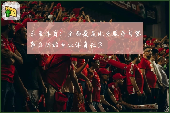 乐鱼体育：全面覆盖比分服务与赛事分析的专业体育社区