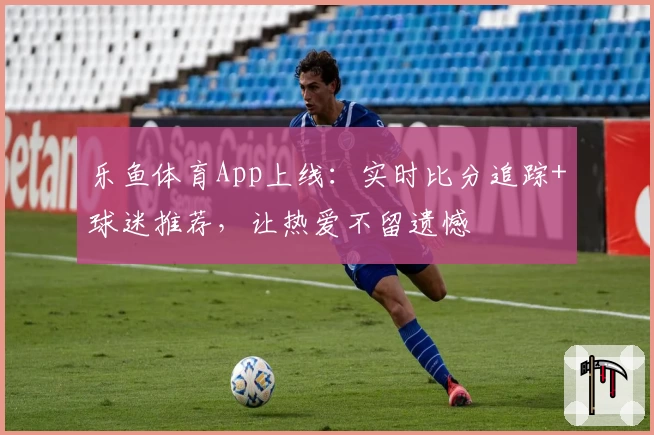 乐鱼体育App上线：实时比分追踪+球迷推荐，让热爱不留遗憾