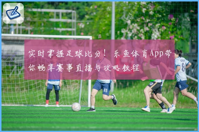 实时掌握足球比分！乐鱼体育App带你畅享赛事直播与攻略教程