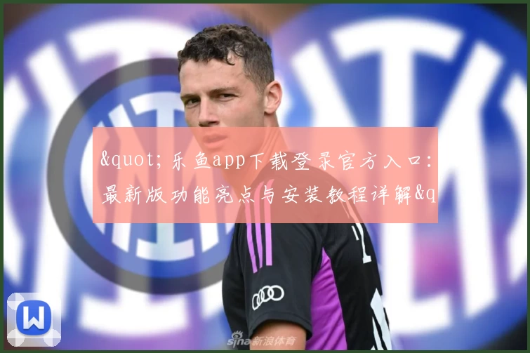 &quot;乐鱼app下载登录官方入口：最新版功能亮点与安装教程详解&quot;