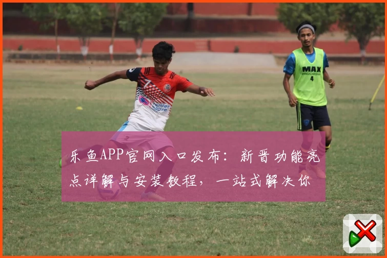 乐鱼APP官网入口发布：新晋功能亮点详解与安装教程，一站式解决你的使用难题