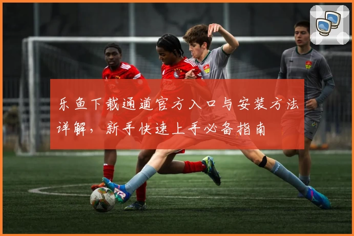 乐鱼下载通道官方入口与安装方法详解，新手快速上手必备指南