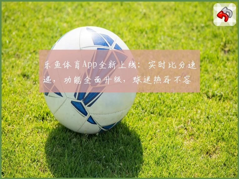 乐鱼体育App全新上线：实时比分速递，功能全面升级，球迷热荐不容错过