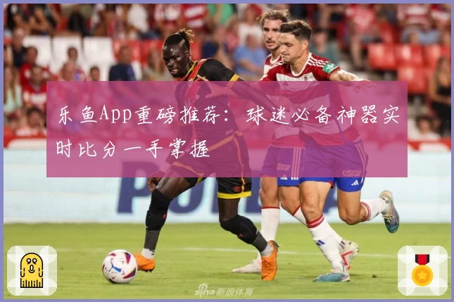 乐鱼App重磅推荐:球迷必备神器实时比分一手掌握