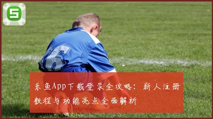 乐鱼App下载登录全攻略：新人注册教程与功能亮点全面解析