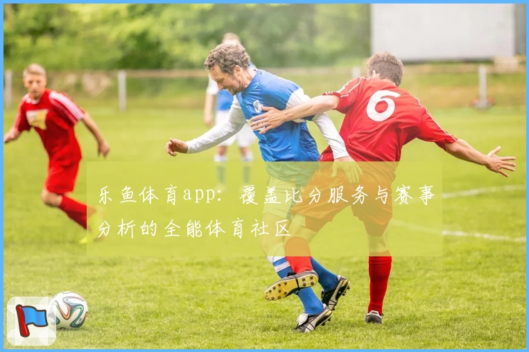 乐鱼体育app:覆盖比分服务与赛事分析的全能体育社区