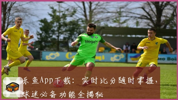 乐鱼App下载:实时比分随时掌握,球迷必备功能全揭秘