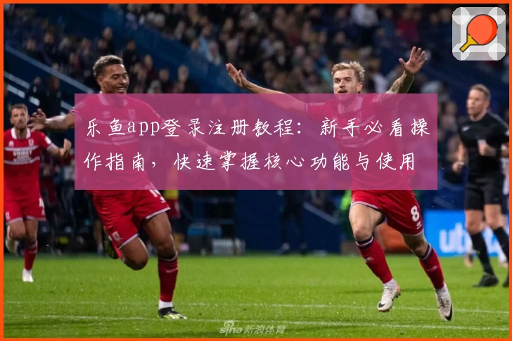 乐鱼app登录注册教程：新手必看操作指南，快速掌握核心功能与使用技巧