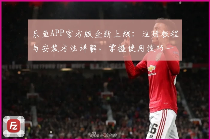 乐鱼APP官方版全新上线：注册教程与安装方法详解，掌握使用技巧一步到位