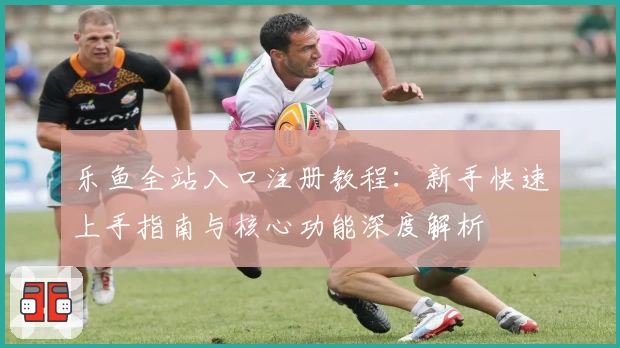 乐鱼全站入口注册教程：新手快速上手指南与核心功能深度解析