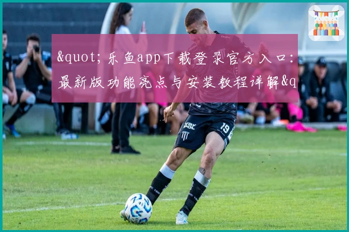 "乐鱼app下载登录官方入口:最新版功能亮点与安装教程详解"