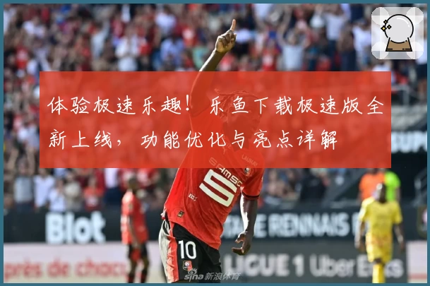 体验极速乐趣！乐鱼下载极速版全新上线，功能优化与亮点详解