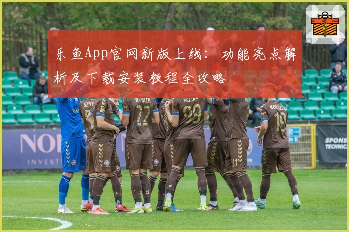 乐鱼App官网新版上线：功能亮点解析及下载安装教程全攻略