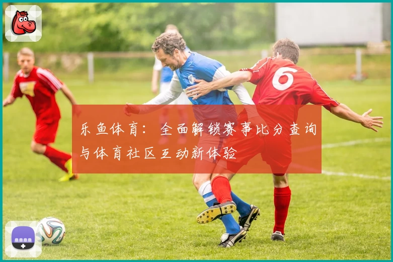 乐鱼体育：全面解锁赛事比分查询与体育社区互动新体验
