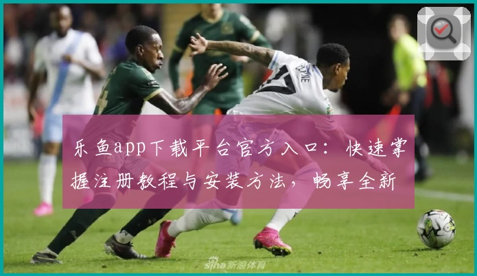 乐鱼app下载平台官方入口:快速掌握注册教程与安装方法,畅享全新功能亮点