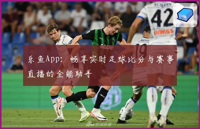 乐鱼App：畅享实时足球比分与赛事直播的全能助手