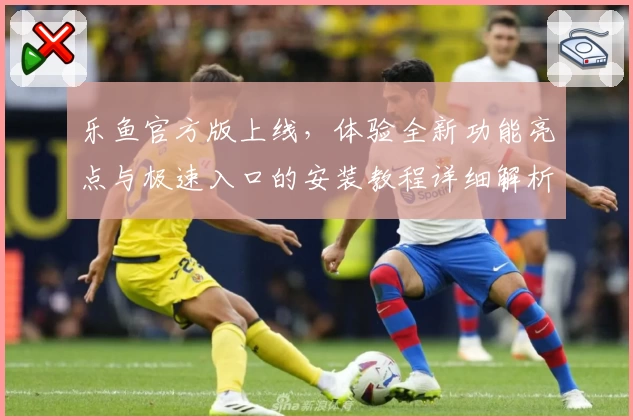 乐鱼官方版上线，体验全新功能亮点与极速入口的安装教程详细解析