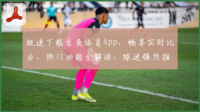 极速下载乐鱼体育App，畅享实时比分、热门功能全解读，球迷强烈推荐