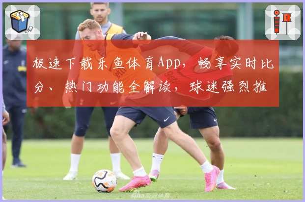 极速下载乐鱼体育App,畅享实时比分、热门功能全解读,球迷强烈推荐