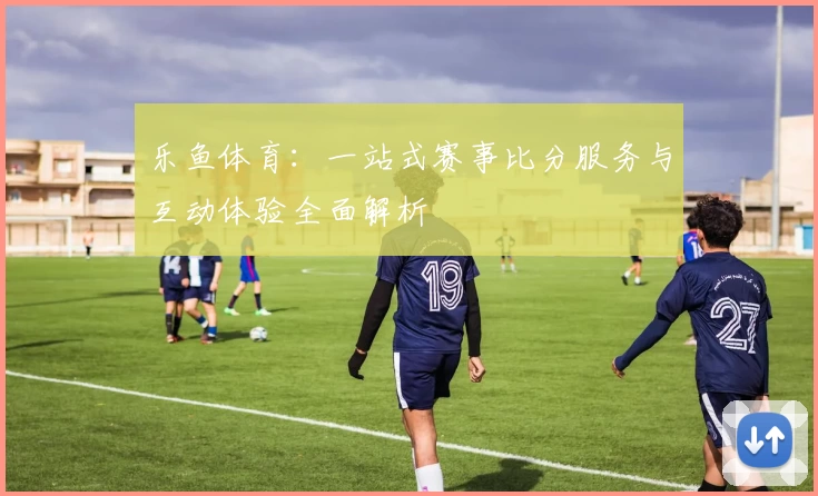 乐鱼体育:一站式赛事比分服务与互动体验全面解析