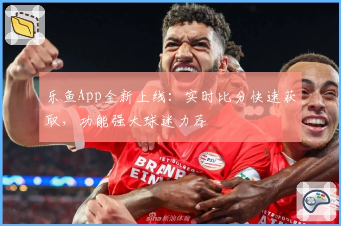 乐鱼App全新上线:实时比分快速获取,功能强大球迷力荐