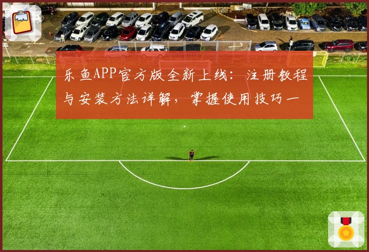 乐鱼APP官方版全新上线：注册教程与安装方法详解，掌握使用技巧一步到位