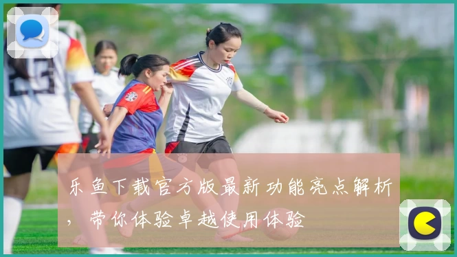 乐鱼下载官方版最新功能亮点解析，带你体验卓越使用体验