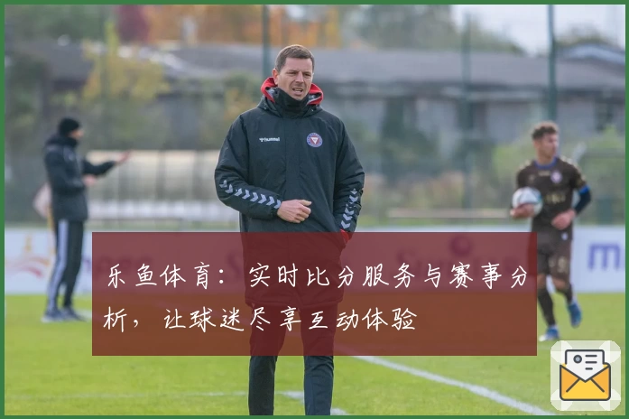 乐鱼体育：实时比分服务与赛事分析，让球迷尽享互动体验