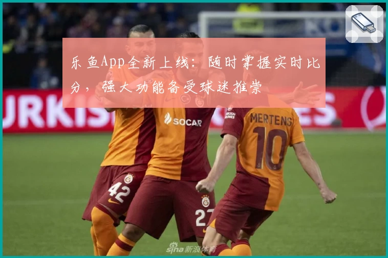 乐鱼App全新上线：随时掌握实时比分，强大功能备受球迷推崇