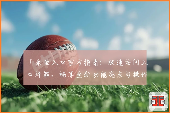 「乐鱼入口官方指南：极速访问入口详解，畅享全新功能亮点与操作教程」