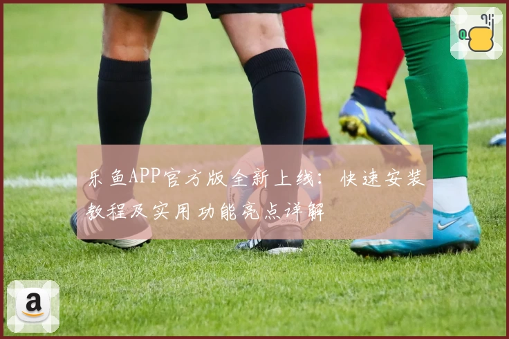 乐鱼APP官方版全新上线：快速安装教程及实用功能亮点详解