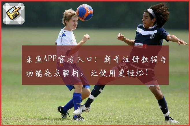 乐鱼APP官方入口：新手注册教程与功能亮点解析，让使用更轻松！