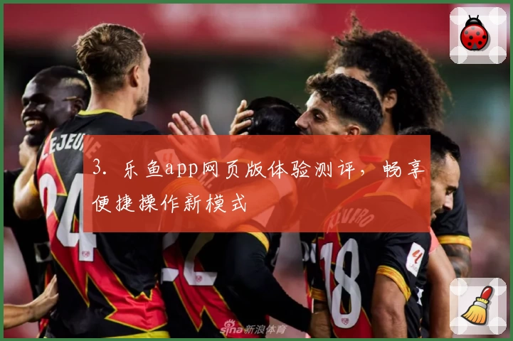 3. 乐鱼app网页版体验测评，畅享便捷操作新模式