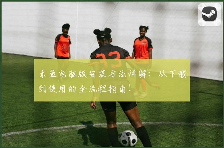 乐鱼电脑版安装方法详解：从下载到使用的全流程指南！