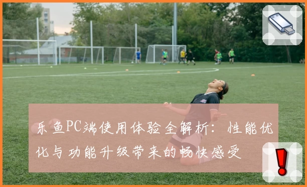 乐鱼PC端使用体验全解析：性能优化与功能升级带来的畅快感受