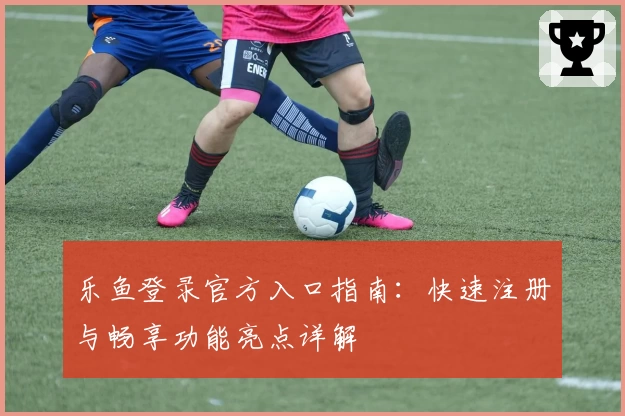 乐鱼登录官方入口指南：快速注册与畅享功能亮点详解