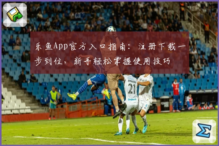 乐鱼App官方入口指南：注册下载一步到位，新手轻松掌握使用技巧