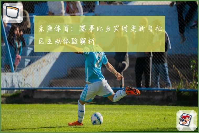 乐鱼体育:赛事比分实时更新与社区互动体验解析