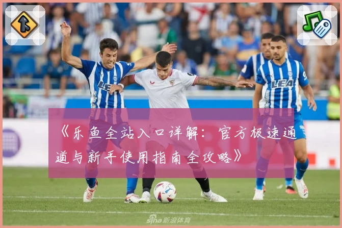 《乐鱼全站入口详解：官方极速通道与新手使用指南全攻略》