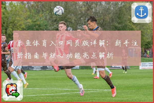 乐鱼体育入口网页版详解:新手注册指南与核心功能亮点解析