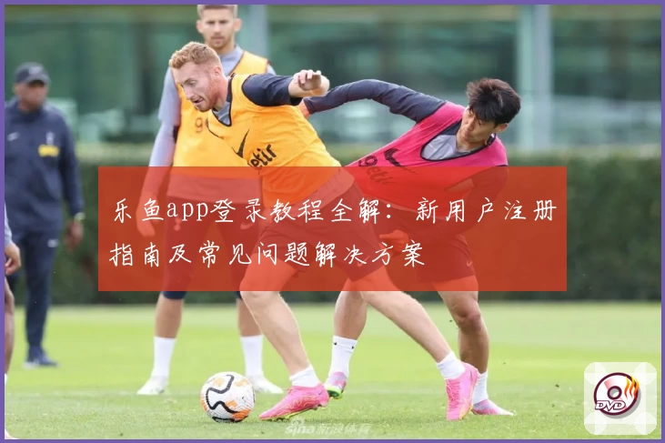 乐鱼app登录教程全解：新用户注册指南及常见问题解决方案