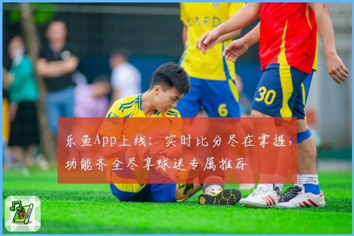 乐鱼App上线:实时比分尽在掌握,功能齐全尽享球迷专属推荐