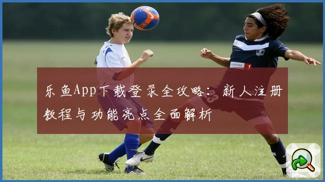 乐鱼App下载登录全攻略：新人注册教程与功能亮点全面解析
