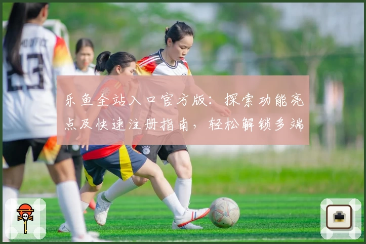 乐鱼全站入口官方版：探索功能亮点及快速注册指南，轻松解锁多端精彩体验