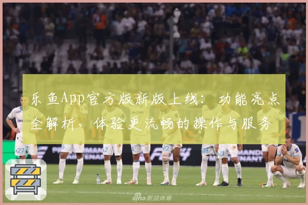 乐鱼App官方版新版上线：功能亮点全解析，体验更流畅的操作与服务