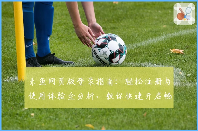 乐鱼网页版登录指南：轻松注册与使用体验全分析，教你快速开启畅玩之旅