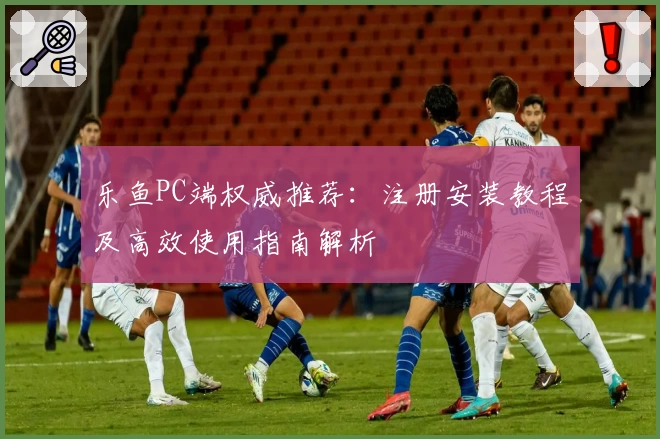 乐鱼PC端权威推荐：注册安装教程及高效使用指南解析