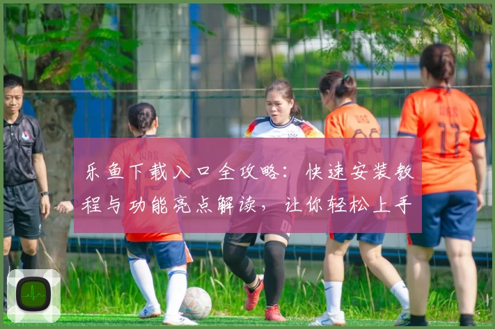 乐鱼下载入口全攻略：快速安装教程与功能亮点解读，让你轻松上手