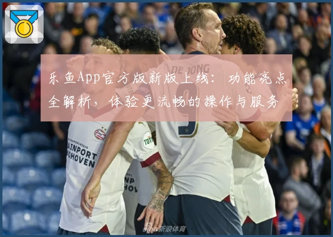 乐鱼App官方版新版上线：功能亮点全解析，体验更流畅的操作与服务